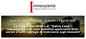Il Consiglio Nazionale degli Ingegneri – Organizza un ciclo di Convegni in modalità on line – Modulo 1 – Lunedì 24 Marzo 2025, ore 15.00 – 18.30: La Legge 105/2024 c.d. “Salva Casa”: approfondimento sulle modalità applicative delle norme e sulle tipologie di intervento sugli immobili